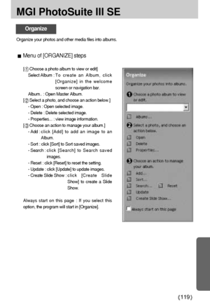 Page 119119
MGI PhotoSuite III SE
Organize
Organize your photos and other media files into albums.
Menu of [ORGANIZE] steps 
[Choose a photo album to view or edit]
Select Album : T o  create an Album, click
[Organize] in the welcome
screen or navigation bar. 
Album.. : Open Master Album.
[
Select a photo, and choose an action below.]
- Open : Open selected image.
- Delete : Delete selected image.
- Properties... : view image information.
[
Choose an action to manage your album.]
- Add : click [Add] to add an...