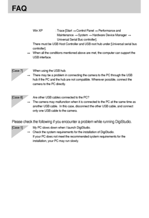 Page 124124
FA Q
Win XP : Trace [Start Control Panel Performance and
Maintenance 
System Hardware Device Manager 
Universal Serial Bus controller].
There must be USB Host Controller and USB root hub under [Universal serial bus
controller].
When all the conditions mentioned above are met, the computer can support the
USB interface.
[Case 7] When using the USB hub.
There may be a problem in connecting the camera to the PC through the USB
hub if the PC and the hub are not compatible. Wherever possible, connect the...