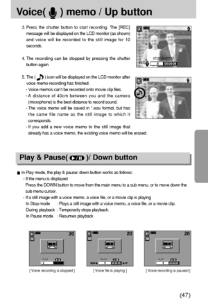 Page 4747
Voice(     ) memo / Up button
3. Press the shutter button to start recording. The [REC]
message will be displayed on the LCD monitor (as shown)
and voice will be recorded to the still image for 10
seconds.
4. The recording can be stopped by pressing the shutter
button again.
5. The (        ) icon will be displayed on the LCD monitor after
voice memo recording has finished. 
- Voice memos can’t be recorded onto movie clip files.
- A distance of 40cm between you and the camera
(microphone) is the best...