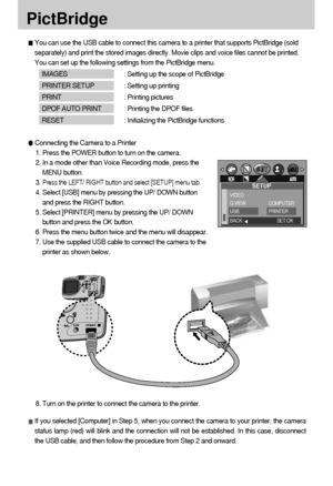 Page 5858
PictBridge
You can use the USB cable to connect this camera to a printer that supports PictBridge (sold
separately) and print the stored images directly. Movie clips and voice files cannot be printed.
You can set up the following settings from the PictBridge menu.
IMAGES : Setting up the scope of PictBridge
PRINTER SETUP : Setting up printing
PRINT : Printing pictures
DPOF AUTO PRINT : Printing the DPOF files
RESET : Initializing the PictBridge functions
Connecting the Camera to a Printer
1. Press the...