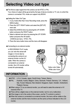 Page 7070
Selecting Video out type
The Movie output signal from the camera can be NTSC or PAL. 
Your choice of output will be governed by the type of device (monitor or TV, etc.) to which the
camera is connected. PAL mode can support only BDGHI.
Setting the Video Out Type
1. In any mode other than Voice Recording mode, press the
MENU button.
2. Press the LEFT/ RIGHT button and select the [SETUP]
menu tab.
3. Select the [VIDEO] menu by pressing the UP/ DOWN
button and press the RIGHT button.
4. Select a desired...