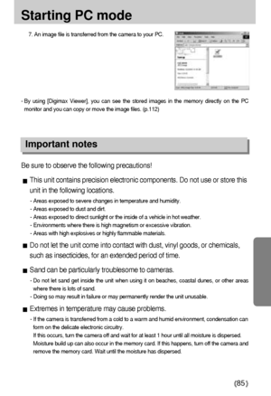 Page 8585
Starting PC mode
7. An image file is transferred from the camera to your PC.
- By using [Digimax Viewer], you can see the stored images in the memory directly on the PC
monitor and you can copy or move the image files. (p.112)
Important notes
Be sure to observe the following precautions!
This unit contains precision electronic components. Do not use or store this
unit in the following locations.
- Areas exposed to severe changes in temperature and humidity.
- Areas exposed to dust and dirt.
- Areas...