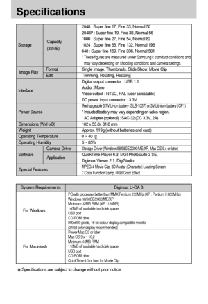 Page 9292
Specifications
2048 : Super fine 17, Fine 33, Normal 50
2048P : Super fine 19, Fine 38, Normal 56
1600 : Super fine 27, Fine 54, Normal 82
1024 : Super fine 66, Fine 132, Normal 198
640 : Super fine 169, Fine 336, Normal 501
* These figures are measured under Samsung’s standard conditions and
may vary depending on shooting conditions and camera settings.
Single Image, Thumbnails, Slide Show, Movie Clip
Trimming, Rotating, Resizing
Digital output connector : USB 1.1
Audio : Mono
Video output : NTSC,...