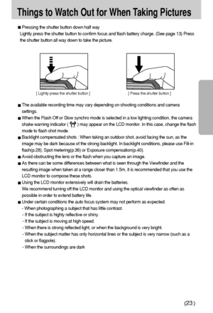 Page 2323
Things to Watch Out for When Taking Pictures
Pressing the shutter button down half way 
Lightly press the shutter button to confirm focus and flash battery charge. (See page 13) Press
the shutter button all way down to take the picture.
The available recording time may vary depending on shooting conditions and camera
settings.
When the Flash Off or Slow synchro mode is selected in a low lighting condition, the camera
shake warning indicator (        ) may appear on the LCD monitor. In this case,...