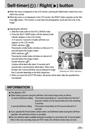 Page 2929
Self-timer(    ) / Right() button
Selecting the self-timer
1. Slide the mode switch to the STILL IMAGE mode.
2. Press the SELF-TIMER button until the desired mode
indicator displays on the LCD monitor.
A 10 second, 2 second or Double self-timer icon
appears on the LCD monitor.
10SEC self-timer (       ) : 
Pressing the shutter button will allow an interval of 10
seconds before the image is taken.
2SEC self-timer (       ) : 
Pressing the shutter button will allow an interval of 2
seconds before the...