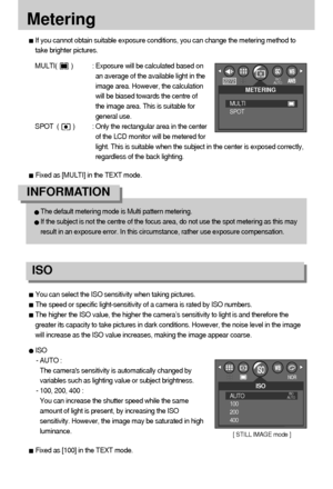 Page 3636
Metering
If you cannot obtain suitable exposure conditions, you can change the metering method to
take brighter pictures.
MULTI(        ) : Exposure will be calculated based on
an average of the available light in the
image area. However, the calculation
will be biased towards the centre of
the image area. This is suitable for
general use.
SPOT  (        ) : Only the rectangular area in the center
of the LCD monitor will be metered for
light. This is suitable when the subject in the center is exposed...