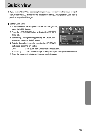 Page 6363
Quick view
If you enable Quick View before capturing an image, you can view the image you just
captured on the LCD monitor for the duration set in the [Q.VIEW] setup. Quick view is
possible only with still images.
Setting Quick View
1. In any mode with the exception of Voice Recording mode,
press the MENU button.
2. Press the LEFT/ RIGHT button and select the [SETUP]
menu tab.
3. Select the [Q.VIEW] menu by pressing the UP/ DOWN
button and press the RIGHT button.
4. Select a desired sub menu by...