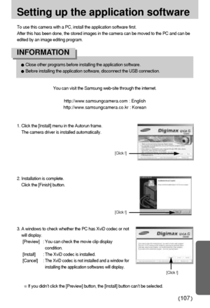 Page 107107
Setting up the application software
To use this camera with a PC, install the application software first.
After this has been done, the stored images in the camera can be moved to the PC and can be
edited by an image editing program.
You can visit the Samsung web-site through the internet.
http://www.samsungcamera.com : English
http://www.samsungcamera.co.kr : Korean
1. Click the [Install] menu in the Autorun frame.
The camera driver is installed automatically.
Close other programs before installing...