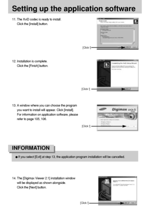 Page 110110
Setting up the application software
11. The XviD codec is ready to install. 
Click the [Install] button.
[Click !]
12. Installation is complete.
Click the [Finish] button.
[Click !]
If you select [Exit] at step 13, the application program installation will be cancelled.
INFORMATION 
13. A window where you can choose the program
you want to install will appear. Click [Install].
For information on application software, please
refer to page 105, 106.
14. The [Digimax Viewer 2.1] installation window
will...