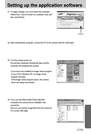 Page 115115
31. To apply changes, you must restart the computer.
Select [Yes, I want to restart my computer now], and
then click [Finish]. 
[Click !]
Setting up the application software
33. Turn the camera power on.
[Found New Hardware Wizard] will open and the
computer will recognise the camera.
* If you have ever installed an image viewer program
or your OS is Windows XP, an image viewer
program will open.
If the image viewer program opens, the camera
driver was setup successfully.
32. After restarting the...