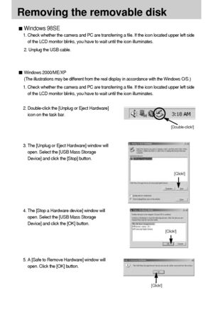 Page 122122
Removing the removable disk
Windows 98SE
1. Check whether the camera and PC are transferring a file. If the icon located upper left side
of the LCD monitor blinks, you have to wait until the icon illuminates.
2. Unplug the USB cable.
Windows 2000/ME/XP
(The illustrations may be different from the real display in accordance with the Windows O/S.)
1. Check whether the camera and PC are transferring a file. If the icon located upper left side
of the LCD monitor blinks, you have to wait until the icon...