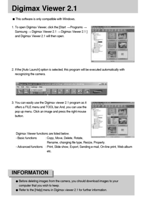 Page 124124
Digimax Viewer 2.1
3. You can easily use the Digimax viewer 2.1 program as it
offers a FILE menu and TOOL bar.And, you can use the
pop up menu. Click an image and press the right mouse
button.
Digimax Viewer functions are listed below.
- Basic functions : Copy, Move, Delete, Rotate,
Rename, changing file type, Resize, Property.
- Advanced functions : Print, Slide show, Export, Sending e-mail, On-line print, Web album
etc.
Before deleting images from the camera, you should download images to your...