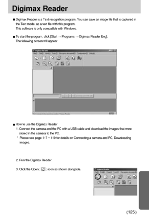 Page 125125
Digimax Reader
Digimax Reader is a Text recognition program. You can save an image file that is captured in
the Text mode, as a text file with this program. 
This software is only compatible with Windows.
To start the program, click [Start Programs Digimax Reader Eng]. 
The following screen will appear.
How to use the Digimax Reader
1. Connect the camera and the PC with a USB cable and download the images that were
stored in the camera to the PC.  
*  Please see page 117 ~ 119 for details on...