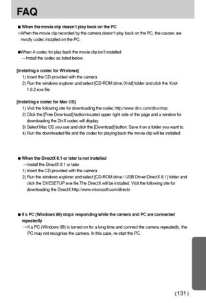 Page 131131
FA Q
When the movie clip doesn’t play back on the PC
When the movie clip recorded by the camera doesn’t play back on the PC, the causes are
mostly codec installed on the PC. 
When A codec for play back the movie clip isn’t installed
Install the codec as listed below. 
[Installing a codec for Windows]
1) Insert the CD provided with the camera 
2) Run the windows explorer and select [CD-ROM drive:\Xvid] folder and click the Xvid-
1.0.2.exe file. 
[Installing a codec for Mac OS]
1) Visit the following...