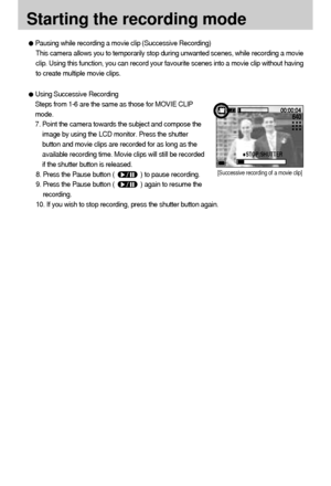 Page 2424
Starting the recording mode
Pausing while recording a movie clip (Successive Recording)
This camera allows you to temporarily stop during unwanted scenes, while recording a movie
clip. Using this function, you can record your favourite scenes into a movie clip without having
to create multiple movie clips.
Using Successive Recording
Steps from 1-6 are the same as those for MOVIE CLIP
mode.
7. Point the camera towards the subject and compose the
image by using the LCD monitor. Press the shutter
button...