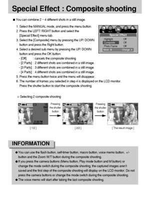Page 5252
[ 1/2 ]  [ 2/2 ]  [ The result image ] 
Special Effect : Composite shooting
You can combine 2 ~ 4 different shots in a still image.
1. Select the MANUAL mode, and press the menu button.
2. Press the LEFT/ RIGHT button and select the 
[Special Effect] menu tab.
3. Select the [Composite] menu by pressing the UP/ DOWN
button and press the Right button.
4. Select a desired sub menu by pressing the UP/ DOWN
button and press the OK button.
- [Off] : cancels the composite shooting
- [2 Parts] : 2 different...