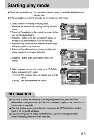 Page 5757
Starting play mode
On camera movie trimming : You can extract desired frames of movie clip during the movie
clip play back. 
If the running time is under 10 seconds, the movie clip can’t be trimmed.
1. Select a desired movie clip in the play mode. 
2. Play back the movie clip by pressing the Play & Pause
button.
3. Press the Pause button at the point of the movie clip that
you want to start extracting. 
4. Press the T button. (The start point doesnt display on
the status bar, but the start point will...