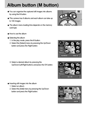 Page 6464
Album button (M button)
Select
Slide
Add
Remove
Exit:MENU  Move :      

Select
Slide
Add
Remove
Set : OK  
Select
Slide
Add
Remove
Select:T         Set:OK
You can organise the captured still images into albums
by using the M button. 
This camera has 8 albums and each album can take up
to 100 images. 
The album menu loading time depends on the memory
card type. 
How to use the album
Selecting the album
1. In the play mode, press the M button.
2. Select the [Select] menu by pressing the Up/Down...