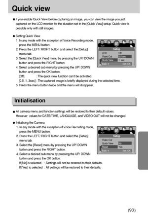 Page 9393
Quick view
If you enable Quick View before capturing an image, you can view the image you just
captured on the LCD monitor for the duration set in the [Quick View] setup. Quick view is
possible only with still images.
Setting Quick View
1. In any mode with the exception of Voice Recording mode,
press the MENU button.
2. Press the LEFT/ RIGHT button and select the [Setup]
menu tab.
3. Select the [Quick View] menu by pressing the UP/ DOWN
button and press the RIGHT button.
4. Select a desired sub menu...