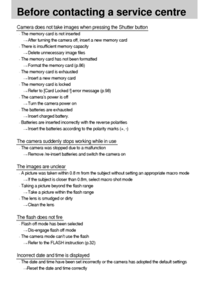 Page 100100
Before contacting a service centre
Camera does not take images when pressing the Shutter button
The memory card is not inserted
After turning the camera off, insert a new memory card
There is insufficient memory capacity
Delete unnecessary image files
The memory card has not been formatted
Format the memory card (p.86)
The memory card is exhausted
Insert a new memory card
The memory card is locked
Refer to [Card Locked !] error message (p.98)
The camera’s power is off
Turn the camera power on
The...