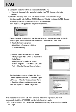 Page 112112
FA Q
2. Compatible problems with the codecs installed onto the PC. 
If the movie clip doesnt play back after installing the JPEG Decoder, refer to the
following. 
1) When the movie clip plays back, only the sound plays back without the image. 
It isnt compatible with the Mogen MJPEG Decoder. Uninstall the Mogen MJPEG Decoder
as following order. Click [Start 
Run] and a window will open. 
Type regsvr32 /u m3jpgdec.ax and press the Enter key. 
Most problems will be solved with those remedies. If the...