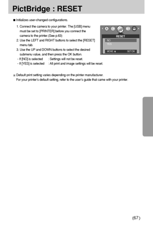 Page 6767
PictBridge : RESET
Initializes user-changed configurations.
1. Connect the camera to your printer. The [USB] menu
must be set to [PRINTER] before you connect the
camera to the printer.(See p.63)
2. Use the LEFT and RIGHT buttons to select the [RESET]
menu tab.
3. Use the UP and DOWN buttons to select the desired
submenu value, and then press the OK button.
- If [NO] is selected : Settings will not be reset.
- If [YES] is selected : All print and image settings will be reset.
Default print setting...