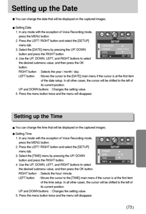 Page 7373
Setting up the Date
You can change the date that will be displayed on the captured images.
You can change the time that will be displayed on the captured images.
Setting Date
1. In any mode with the exception of Voice Recording mode,
press the MENU button.
2. Press the LEFT/ RIGHT button and select the [SETUP]
menu tab.
3. Select the [DATE] menu by pressing the UP/ DOWN
button and press the RIGHT button.
4. Use the UP, DOWN, LEFT, and RIGHT buttons to select
the desired submenu value, and then press...