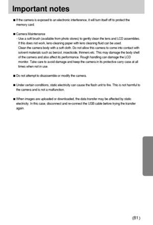 Page 8181
Important notes
If the camera is exposed to an electronic interference, it will turn itself off to protect the
memory card.
Camera Maintenance
- Use a soft brush (available from photo stores) to gently clean the lens and LCD assemblies.
If this does not work, lens-cleaning paper with lens cleaning fluid can be used.
Clean the camera body with a soft cloth. Do not allow this camera to come into contact with
solvent materials such as benzol, insecticide, thinners etc. This may damage the body shell
of...