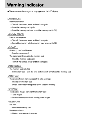 Page 8282
Warning indicator
There are several warnings that may appear on the LCD display
CARD ERROR !
Memory card error
Turn off the camera power and turn it on again
Insert the memory card again
Insert the memory card and format the memory card (p.72)
MEMORY ERROR!
Internal memory error
Turn off the camera power and turn it on again
Format the memory with the memory card removed. (p.72)
NO CARD !
A memory card is not inserted
Insert a memory card
The camera can’t recognize the memory card
Insert the memory...