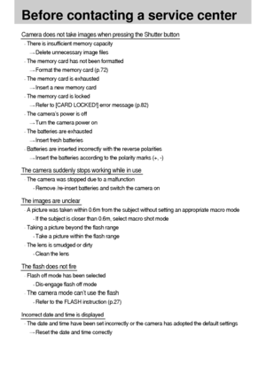 Page 8484
Before contacting a service center
Camera does not take images when pressing the Shutter button
There is insufficient memory capacity
Delete unnecessary image files
The memory card has not been formatted
Format the memory card (p.72)
The memory card is exhausted
Insert a new memory card
The memory card is locked
Refer to [CARD LOCKED!] error message (p.82)
The camera’s power is off
Turn the camera power on
The batteries are exhausted
Insert fresh batteries
Batteries are inserted incorrectly with the...