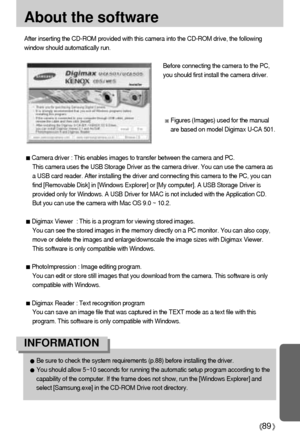 Page 8989
About the software
After inserting the CD-ROM provided with this camera into the CD-ROM drive, the following
window should automatically run.
Before connecting the camera to the PC,
you should first install the camera driver.
Figures (Images) used for the manual
are based on model Digimax U-CA 501.
Camera driver : This enables images to transfer between the camera and PC.
This camera uses the USB Storage Driver as the camera driver. You can use the camera as
a USB card reader. After installing the...