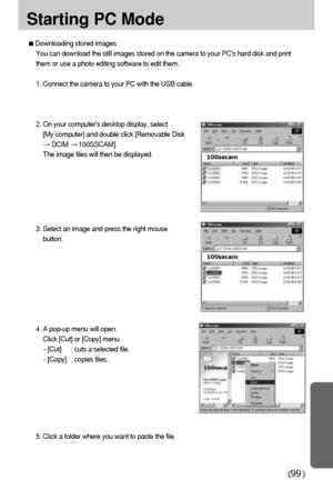 Page 9999
Starting PC Mode
3. Select an image and press the right mouse
button.
4. A pop-up menu will open.
Click [Cut] or [Copy] menu.
- [Cut] : cuts a selected file.
- [Copy] : copies files.
Downloading stored images
You can download the still images stored on the camera to your PCs hard disk and print
them or use a photo editing software to edit them.
1. Connect the camera to your PC with the USB cable.
2. On your computers desktop display, select
[My computer] and double click [Removable Disk
DCIM...