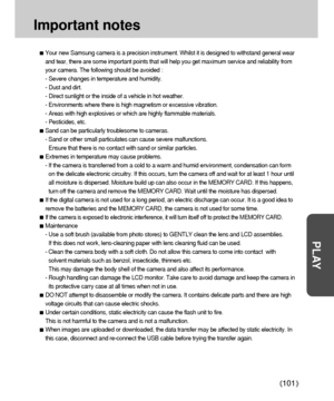 Page 101101
PLAY
Important notes
Your new Samsung camera is a precision instrument. Whilst it is designed to withstand general wear
and tear, there are some important points that will help you get maximum service and reliability from
your camera. The following should be avoided :
- Severe changes in temperature and humidity.
- Dust and dirt.
- Direct sunlight or the inside of a vehicle in hot weather.
- Environments where there is high magnetism or excessive vibration.
- Areas with high explosives or which are...