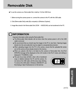 Page 117117
SOFTWARE
Removable Disk
To use this camera as a Removable Disk, install (p.110) the USB Driver.
1. Before turning the camera power on, connect the camera to the PC with the USB cable.
2. Click [Removable Disk] under [My computer] or [Windows Explorer].
3. Image files stored in the Removable Disk (DCIM 
100SSCAM) can be transferred to the PC.
INFORMATION
Important information whilst using the Removable Disk
The [Removable Disk] indicator will not show when the camera power is off or the USB
cable is...