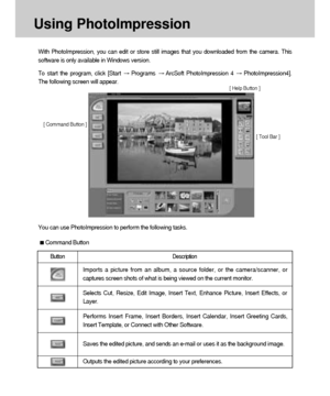 Page 120120
Using PhotoImpression
You can use PhotoImpression to perform the following tasks. With PhotoImpression, you can edit or store still images that you downloaded from the camera. This
software is only available in Windows version.
To start the program, click [Start 
Programs ArcSoft PhotoImpression 4 PhotoImpression4].
The following screen will appear.
[ Command Button ]
[ Tool Bar ]
Command Button
Button Description
Imports a picture from an album, a source folder, or the camera/scanner, or
captures...