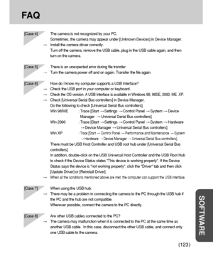 Page 123123
SOFTWARE
FA Q
[Case 4] The camera is not recognized by your PC. 
Sometimes, the camera may appear under [Unknown Devices] in Device Manager.
Install the camera driver correctly.
Turn off the camera, remove the USB cable, plug in the USB cable again, and then
turn on the camera.
[Case 5] There is an unexpected error during file transfer
Turn the camera power off and on again. Transfer the file again.
[Case 6]  How do I know my computer supports a USB Interface?
Check the USB port in your computer or...