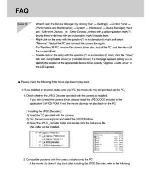 Page 124124
FA Q
[Case 9] When I open the Device Manager (by clicking Start (Settings) Control Panel 
(Performance and Maintenance) System (Hardware) Device Manager), there
are  
Unknown Devicesor  Other Devicesentries with a yellow question mark(?)
beside them or devices with an exclamation mark(!) beside them.
Right-click on the entry with the question(?) or exclamation (!) mark and select
Remove. Restart the PC and connect the camera the again. 
For Windows 98 PC, remove the camera driver also, restart the...