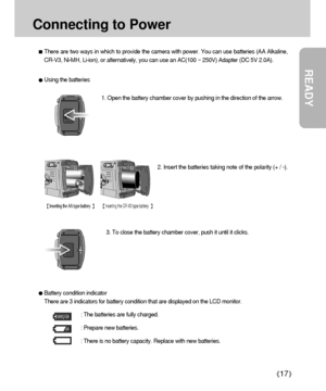 Page 17READY
17
Connecting to Power
There are two ways in which to provide the camera with power. You can use batteries (AA Alkaline,
CR-V3, Ni-MH, Li-ion), or alternatively, you can use an AC(100 ~ 250V) Adapter (DC 5V 2.0A).
3. To close the battery chamber cover, push it until it clicks.2. Insert the batteries taking note of the polarity (+ / -). 1. Open the battery chamber cover by pushing in the direction of the arrow.
Using the batteries
Battery condition indicator
There are 3 indicators for battery...