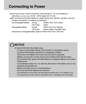 Page 1818
Connecting to Power
NOTICE
Important information about battery usage
- It is easy to buy the alkaline batteries, but the duration for using batteries varies in
accordance with the battery manufacturers or photography conditions.
- Please remove the batteries if the camera will not be used for long periods.
Batteries can lose power over time and are prone to leaking if kept inside the camera.
- We recommend high capacity ALKALINE batteries as manganese batteries cannot deliver
sufficient power.
- Low...