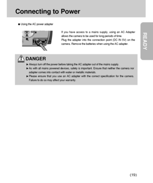 Page 19READY
19
Connecting to Power
If you have access to a mains supply, using an AC Adapter
allows the camera to be used for long periods of time.
Plug the adapter into the connection point (DC IN 5V) on the
camera. Remove the batteries when using the AC adapter. 
Using the AC power adapter
DANGER
Always turn off the power before taking the AC adapter out of the mains supply.
As with all mains powered devices, safety is important. Ensure that neither the camera nor
adapter comes into contact with water or...