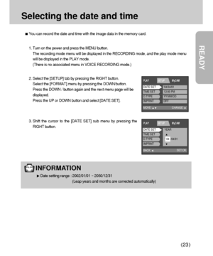 Page 23READY
23
Selecting the date and time
You can record the date and time with the image data in the memory card.
2. Select the [SETUP] tab by pressing the RIGHT button.
Select the [FORMAT] menu by pressing the DOWN/button. 
Press the DOWN / button again and the next menu page will be
displayed.
Press the UP or DOWN button and select [DATE SET].
3. Shift the cursor to the [DATE SET] sub menu by pressing the
RIGHT button. 1. Turn on the power and press the MENU button.
The recording mode menu will be...