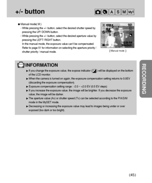 Page 45RECORDING
45
+/- button 
INFORMATION 
If you change the exposure value, the expose indicator (       ) will be displayed on the bottom
of the LCD monitor.
When the camera is turned on again, the exposure compensation setting returns to 0.0EV
(discarding the exposure compensation).
Exposure compensation setting range : -2.0 ~ +2.0 EV (0.5 EV steps)
If you increase the exposure value, the image will be brighter. If you decrease the exposure
value, the image will be darker.
The aperture value (Av) or...