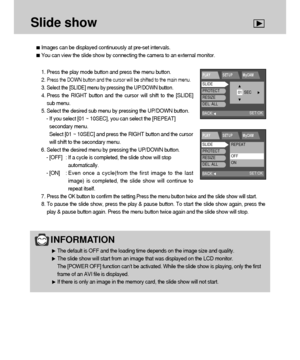 Page 7272
Slide show
Images can be displayed continuously at pre-set intervals.
You can view the slide show by connecting the camera to an external monitor.
INFORMATION 
The default is OFF and the loading time depends on the image size and quality.
The slide show will start from an image that was displayed on the LCD monitor. 
The [POWER OFF] function can’t be activated. While the slide show is playing, only the first
frame of an AVI file is displayed.
If there is only an image in the memory card, the slide...