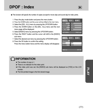 Page 7777
PLAY
DPOF : Index
INFORMATION
The number of copy is 1.
There is no indicator for the index print.
If the index print was set, the [INDEX] sub menu will be displayed as [YES] on the LCD
monitor.
The first printed image is the first stored image.
This function will specify the number of copies (except for movie clips and sound clip) for index prints.
1. Press the play mode button and press the menu button.
2. 
Press the DOWN button and the cursor will be shifted to the main menu.
3. Select the [DEL....