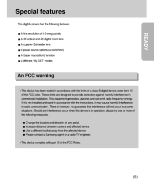 Page 9READY
9
Special features
This digital camera has the following features.
A fine resolution of 4.0 mega pixels
A 3X optical and 4X digital zoom lens
A superior Schneider lens
9 power source options (a world first!)
A Super macro(6cm) function
3 different “My SET” modes
An FCC warning
This device has been tested in accordance with the limits of a class B digital device under item 15
of the FCC rules. These limits are designed to provide protection against harmful interference in
commercial installation....