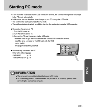 Page 9999
PLAY
Starting PC mode
If you insert the USB cable into the USB connection terminal, the camera working mode will change
to the PC mode automatically.
In this mode, you can download stored images to your PC through the USB cable.
The LCD monitor is always turned off in PC mode.
The autofocus indicator lamp(red) lamp blinks when the files are transferring via the USB connection.
Connecting the camera to PC
1. Turn the PC power on.
2. Turn the camera power on.
3. Connect the PC and the camera via the USB...