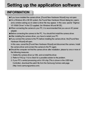 Page 104104
Setting up the application software
If you have installed the camera driver, [Found New Hardware Wizard] may not open.
On a Windows 98 or 98 SE system, the Found New Hardware Wizard dialog box opens
and a window asking you to select a driver file may appear. In this case, specify Digimax
V5 V5000 Driver in the CD supplied. (for Windows 98 and 98 SE).
When connecting the camera to your PC, it is recommended that you use an AC power
adapter.
Before connecting the camera to the PC, You should first...