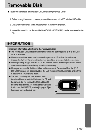 Page 109109
Removable Disk
To use this camera as a Removable Disk, install (p.99) the USB Driver.
1. Before turning the camera power on, connect the camera to the PC with the USB cable.
2. Click [Removable Disk] under [My computer] or [Windows Explorer].
3. Image files stored in the Removable Disk (DCIM 
100SSCAM) can be transferred to the
PC.
Important information whilst using the Removable Disk
The [Removable Disk] indicator will not show when the camera power is off or the USB
cable is removed.
We recommend...