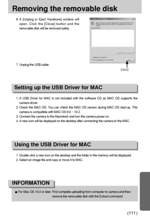 Page 111111
Removing the removable disk
1. A USB Driver for MAC is not included with the software CD as MAC OS supports the
camera driver.
2. Check the MAC OS. You can check the MAC OS version during MAC OS start-up. This
camera is compatible with MAC OS 9.0 ~ 10.2.
3. Connect the camera to the Macintosh and turn the camera power on.
4. A new icon will be displayed on the desktop after connecting the camera to the MAC.
Using the USB Driver for MAC
Setting up the USB Driver for MAC
1. Double click a new icon on...