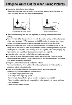 Page 2626Things to Watch Out for When Taking PicturesPressing the shutter button down half way 
Lightly press the shutter button to confirm focus and flash battery charge. (See page 14)
Press the shutter button all way down to take the picture.The available recording time may vary depending on shooting conditions and camera
settings.When the Flash Off or Slow synchro mode is selected in a low lighting condition, the camera
shake warning indicator (        ) may appear on the LCD monitor. In this case, use a...